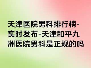 天津医院男科排行榜-实时发布-天津和平九洲医院男科是正规的吗