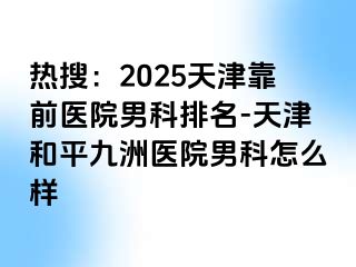 热搜：2025天津靠前医院男科排名-天津和平九洲医院男科怎么样