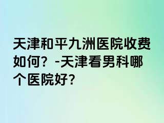 天津和平九洲医院收费如何？-天津看男科哪个医院好？