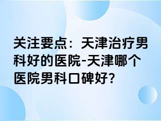 关注要点：天津治疗男科好的医院-天津哪个医院男科口碑好？