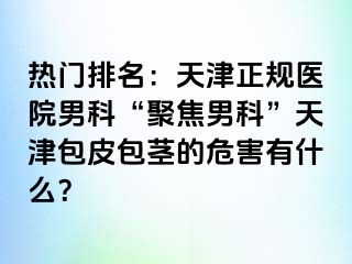 热门排名：天津正规医院男科“聚焦男科”天津包皮包茎的危害有什么？