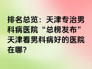 排名总览：天津专治男科病医院“总榜发布”天津看男科病好的医院在哪？