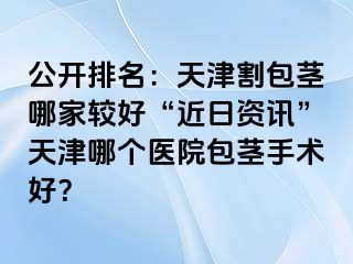 公开排名:天津割包茎哪家较好“近日资讯”天津哪个医院包茎手术好?