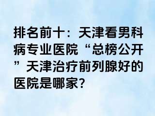 排名前十：天津看男科病专业医院“总榜公开”天津治疗前列腺好的医院是哪家？