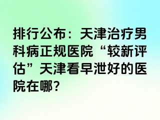 排行公布：天津治疗男科病正规医院“较新评估”天津看早泄好的医院在哪？