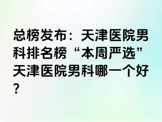 总榜发布:天津医院男科排名榜“本周严选”天津医院男科哪一个好?