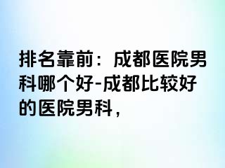 排名靠前：成都医院男科哪个好-成都比较好的医院男科，