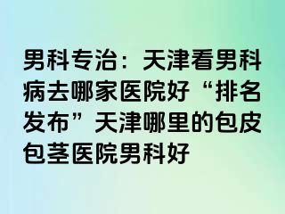 男科专治：天津看男科病去哪家医院好“排名发布”天津哪里的包皮包茎医院男科好