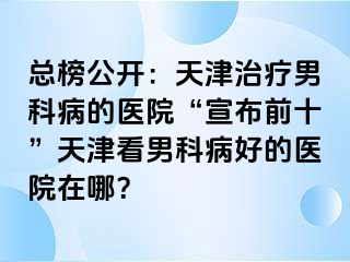 总榜公开：天津治疗男科病的医院“宣布前十”天津看男科病好的医院在哪？