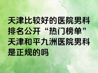 天津比较好的医院男科排名公开“热门榜单”天津和平九洲医院男科是正规的吗