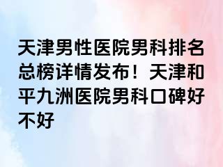 天津男性医院男科排名总榜详情发布!天津和平九洲医院男科口碑好不好