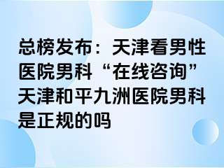 总榜发布:天津看男性医院男科“在线咨询”天津和平九洲医院男科是正规的吗