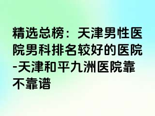 精选总榜:天津男性医院男科排名较好的医院-天津和平九洲医院靠不靠谱