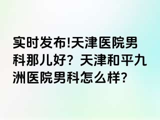 实时发布!天津医院男科那儿好?天津和平九洲医院男科怎么样?