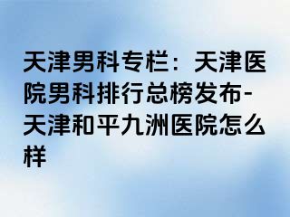 天津男科专栏:天津医院男科排行总榜发布-天津和平九洲医院怎么样