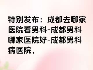 特别发布：成都去哪家医院看男科-成都男科哪家医院好-成都男科病医院，