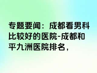 专题要闻：成都看男科比较好的医院-成都和平九洲医院排名，