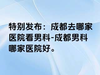 特别发布：成都去哪家医院看男科-成都男科哪家医院好。