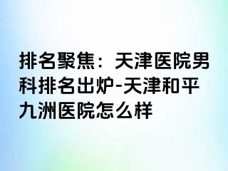 排名聚焦：天津医院男科排名出炉-天津和平九洲医院怎么样