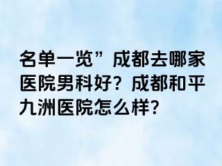名单一览”成都去哪家医院男科好？成都和平九洲医院怎么样？