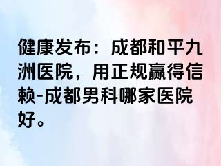 健康发布：成都和平九洲医院，用正规赢得信赖-成都男科哪家医院好。