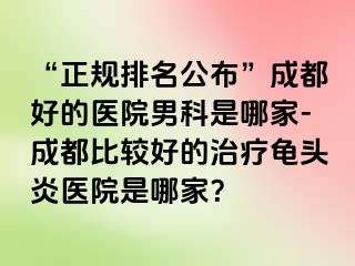 “正规排名公布”成都好的医院男科是哪家-成都比较好的治疗龟头炎医院是哪家?