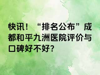 快讯!“排名公布”成都和平九洲医院评价与口碑好不好?