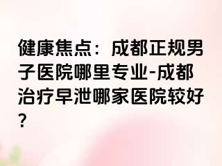 健康焦点:成都正规男子医院哪里专业-成都治疗早泄哪家医院较好?