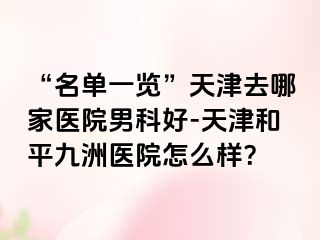 “名单一览”天津去哪家医院男科好-天津和平九洲医院怎么样？