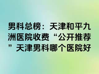 男科总榜：天津和平九洲医院收费“公开推荐”天津男科哪个医院好