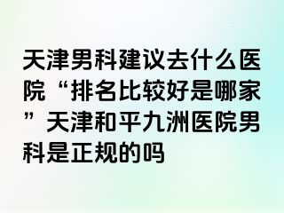 天津男科建议去什么医院“排名比较好是哪家”天津和平九洲医院男科是正规的吗