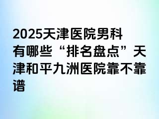2025天津医院男科有哪些“排名盘点”天津和平九洲医院靠不靠谱