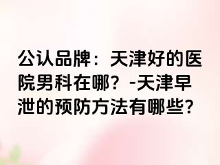 公认品牌：天津好的医院男科在哪？-天津早泄的预防方法有哪些？