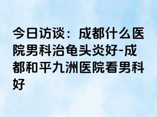 今日访谈：成都什么医院男科治龟头炎好-成都和平九洲医院看男科好