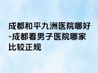 成都和平九洲医院哪好-成都看男子医院哪家比较正规