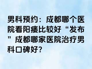 男科预约：成都哪个医院看阳痿比较好“发布”成都哪家医院治疗男科口碑好？
