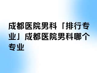 成都医院男科「排行专业」成都医院男科哪个专业