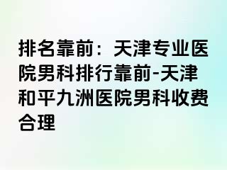 排名靠前：天津专业医院男科排行靠前-天津和平九洲医院男科收费合理