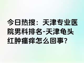 今日热搜：天津专业医院男科排名-天津龟头红肿瘙痒怎么回事？