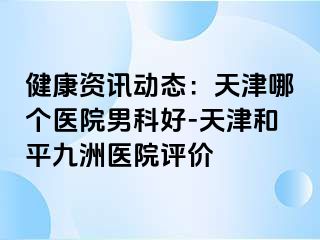 健康资讯动态：天津哪个医院男科好-天津和平九洲医院评价